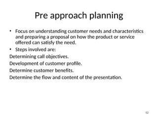 Pre approach planning
• Focus on understanding customer needs and characteristics
and preparing a proposal on how the product or service
offered can satisfy the need.
• Steps involved are:
Determining call objectives.
Development of customer profile.
Determine customer benefits.
Determine the flow and content of the presentation.
52
 