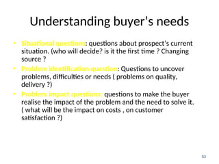 Understanding buyer’s needs
• Situational questions: questions about prospect’s current
situation. (who will decide? is it the first time ? Changing
source ?
• Problem identification question: Questions to uncover
problems, difficulties or needs ( problems on quality,
delivery ?)
• Problem impact questions: questions to make the buyer
realise the impact of the problem and the need to solve it.
( what will be the impact on costs , on customer
satisfaction ?)
53
 