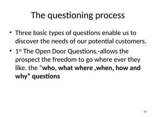 The questioning process
• Three basic types of questions enable us to
discover the needs of our potential customers.
• 1st
The Open Door Questions.-allows the
prospect the freedom to go where ever they
like. the “who, what where ,when, how and
why” questions
58
 