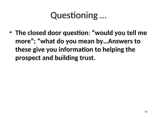Questioning …
• The closed door question: “would you tell me
more”; “what do you mean by…Answers to
these give you information to helping the
prospect and building trust.
59
 