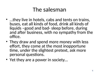 The salesman
• …they live in hotels, cabs and tents on trains,
buses, eat all kinds of food, drink all kinds of
liquids –good and bad- sleep before, during
and after business, with no sympathy from the
office.
• They draw and spend more money with less
effort, they come at the most inopportune
time, under the slightest pretext, ask more
personal questions.
• Yet they are a power in society…
6
 