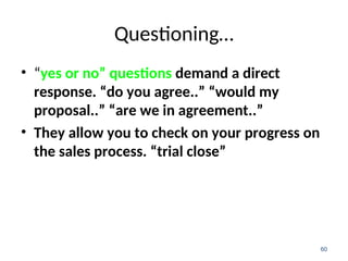 Questioning…
• “yes or no” questions demand a direct
response. “do you agree..” “would my
proposal..” “are we in agreement..”
• They allow you to check on your progress on
the sales process. “trial close”
60
 