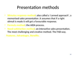Presentation methods
• Stimulus response method: also called a ‘canned approach’, a
memorised sales presentation .It assumes that if a right
stimuli is made it will get a favourable response.
• Formula method: the AIDA process.
• Need-satisfaction method: an interactive sales presentation.
The most challenging and creative method. The FAB way.
Features, Advantages, Benefits.
61
 