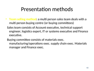 Presentation methods
• Team selling method: a multi person sales team deals with a
multi person buying centre (or buying committees)
Sales team consists of Account executive, technical support
engineer, logistics expert, IT or systems executive and Finance
executive.
Buying committee consists of materials exec.
manufacturing/operations exec. supply chain exec. Materials
manager and Finance exec.
63
 