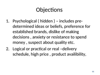 Objections
1. Psychological ( hidden ) – includes pre-
determined ideas or beliefs, preference for
established brands, dislike of making
decisions , anxiety or resistance to spend
money , suspect about quality etc.
2. Logical or practical or real –delivery
schedule, high price , product availibility,
66
 