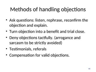 Methods of handling objections
• Ask questions: listen, rephrase, reconfirm the
objection and explain.
• Turn objection into a benefit and trial close.
• Deny objections tactfully. (arrogance and
sarcasm to be strictly avoided)
• Testimonials, referals
• Compensation for valid objections.
68
 