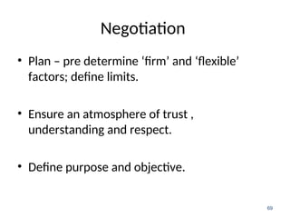 Negotiation
• Plan – pre determine ‘firm’ and ‘flexible’
factors; define limits.
• Ensure an atmosphere of trust ,
understanding and respect.
• Define purpose and objective.
69
 