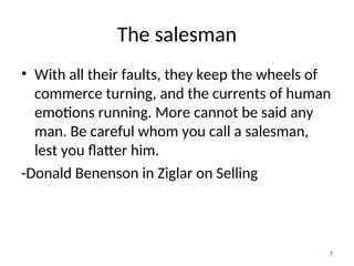 The salesman
• With all their faults, they keep the wheels of
commerce turning, and the currents of human
emotions running. More cannot be said any
man. Be careful whom you call a salesman,
lest you flatter him.
-Donald Benenson in Ziglar on Selling
7
 