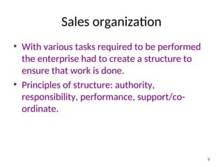 Sales organization
• With various tasks required to be performed
the enterprise had to create a structure to
ensure that work is done.
• Principles of structure: authority,
responsibility, performance, support/co-
ordinate.
9
 