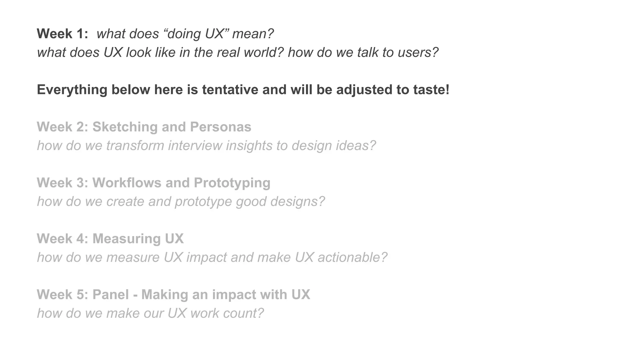 Week 1: what does “doing UX” mean?
what does UX look like in the real world? how do we talk to users?
Everything below here is tentative and will be adjusted to taste!
Week 2: Sketching and Personas
how do we transform interview insights to design ideas?
Week 3: Workflows and Prototyping
how do we create and prototype good designs?
Week 4: Measuring UX
how do we measure UX impact and make UX actionable?
Week 5: Panel - Making an impact with UX
how do we make our UX work count?
 