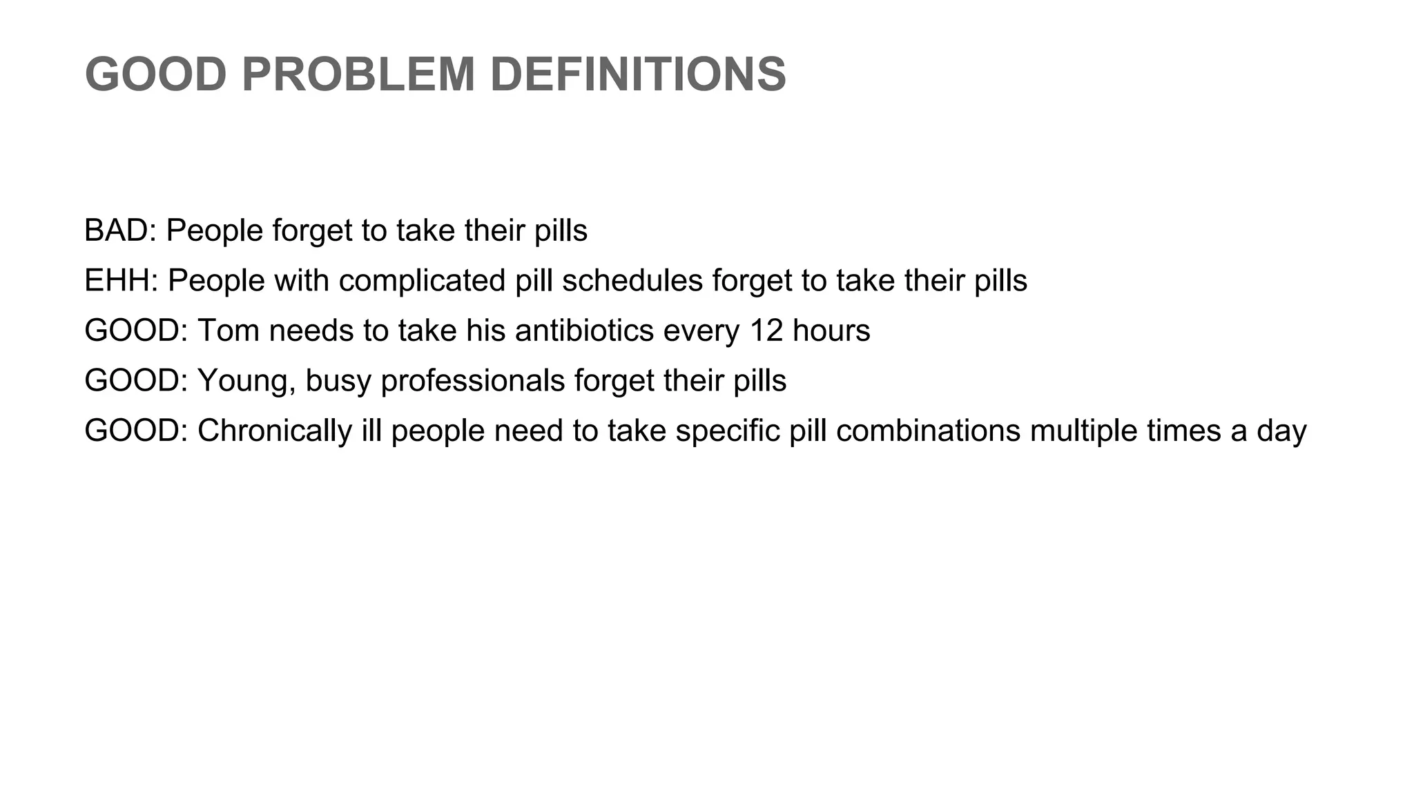 GOOD PROBLEM DEFINITIONS
BAD: People forget to take their pills
EHH: People with complicated pill schedules forget to take their pills
GOOD: Tom needs to take his antibiotics every 12 hours
GOOD: Young, busy professionals forget their pills
GOOD: Chronically ill people need to take specific pill combinations multiple times a day
 