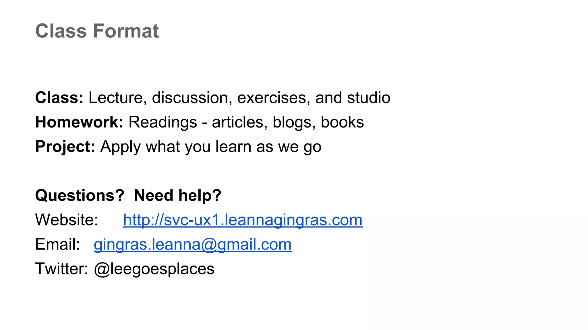 Class: Lecture, discussion, exercises, and studio
Homework: Readings - articles, blogs, books
Project: Apply what you learn as we go
Questions? Need help?
Website: http://svc-ux1.leannagingras.com
Email: gingras.leanna@gmail.com
Twitter: @leegoesplaces
Class Format
 