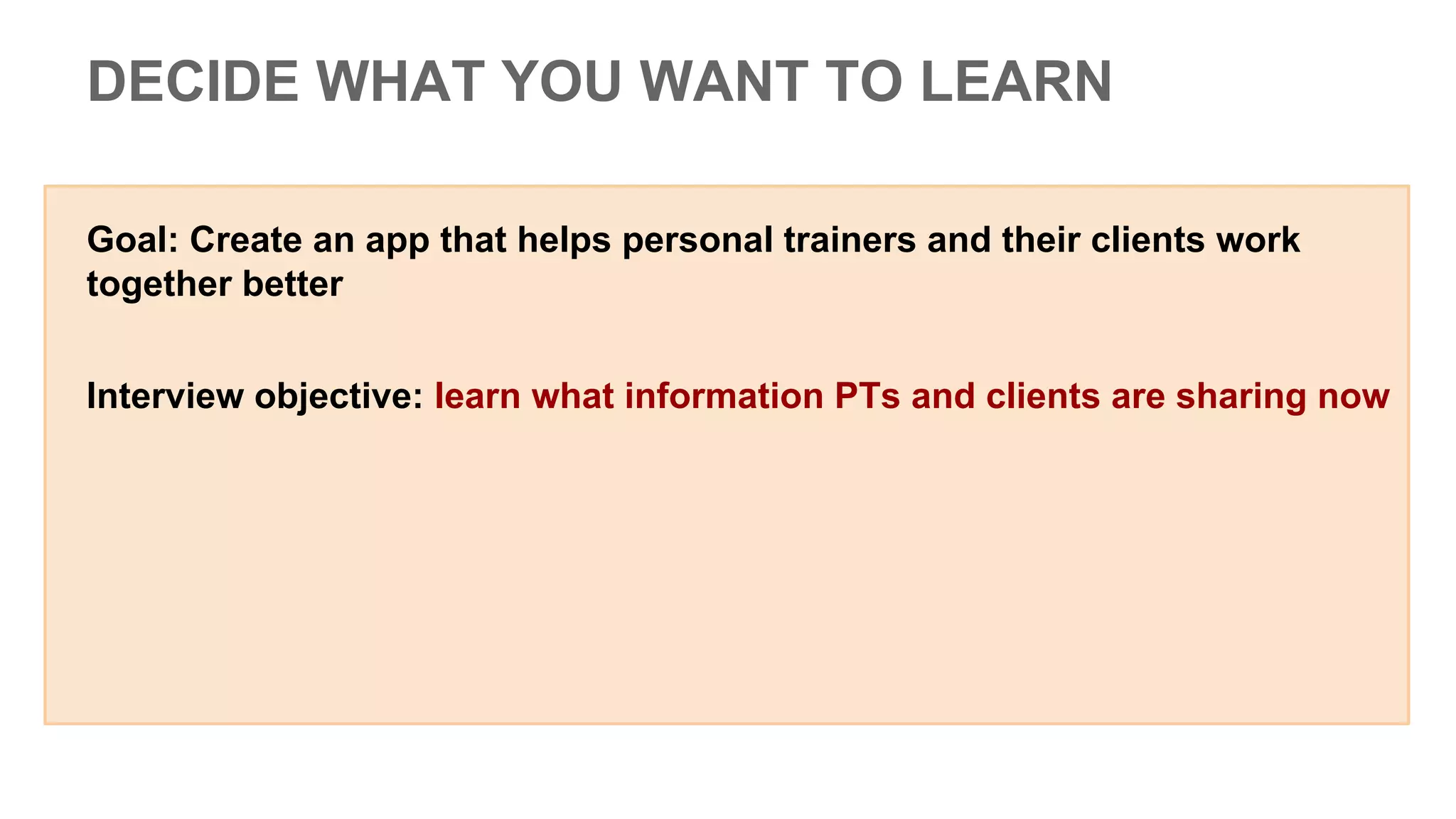 DECIDE WHAT YOU WANT TO LEARN
Goal: Create an app that helps personal trainers and their clients work
together better
Interview objective: learn what information PTs and clients are sharing now
 