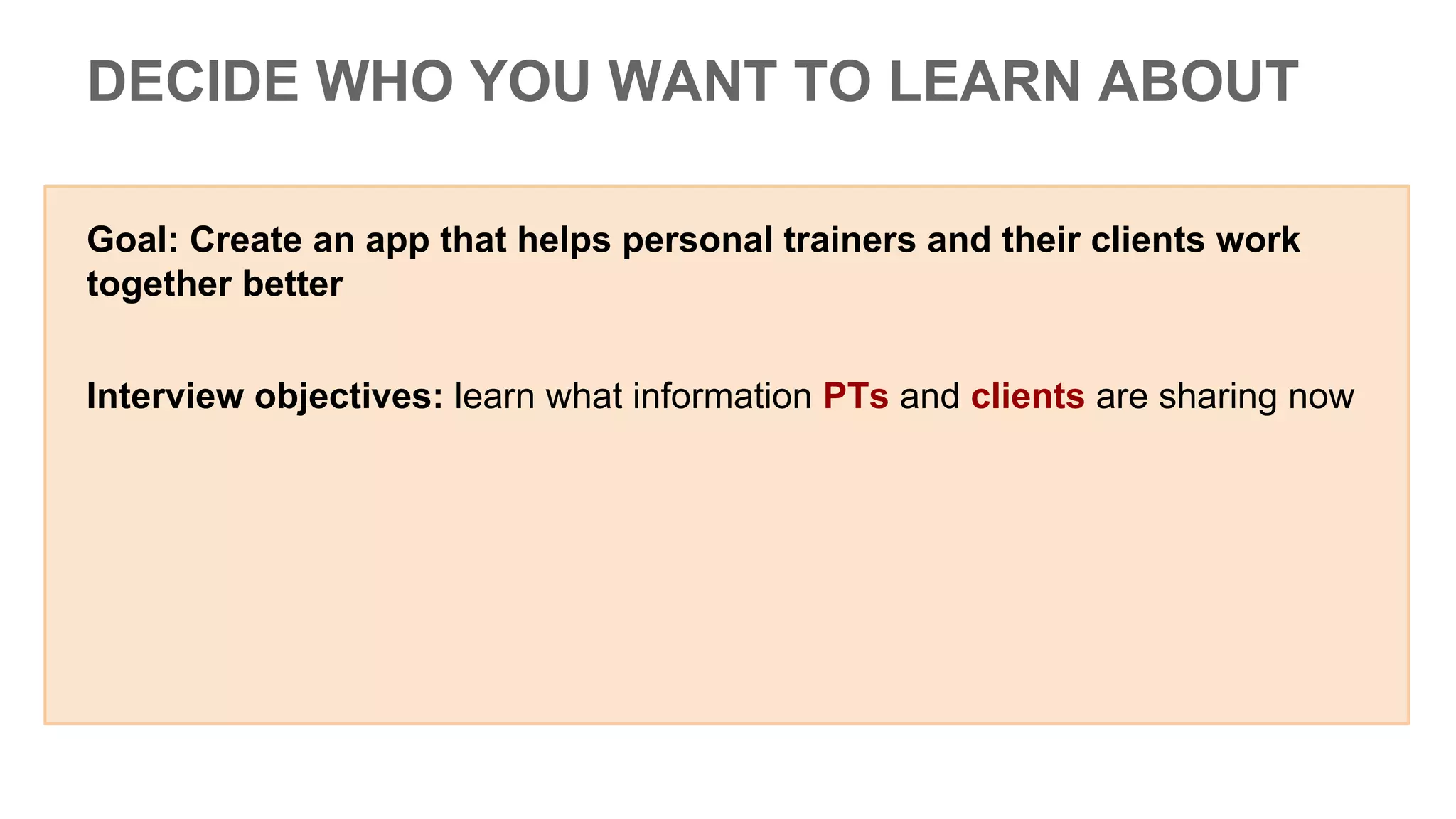 Goal: Create an app that helps personal trainers and their clients work
together better
Interview objectives: learn what information PTs and clients are sharing now
DECIDE WHO YOU WANT TO LEARN ABOUT
 