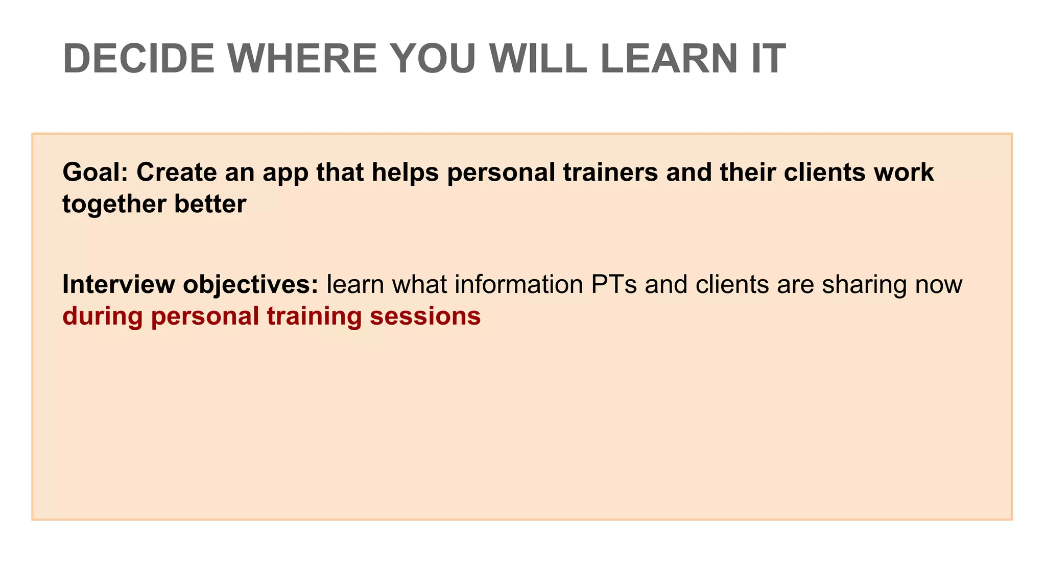 Goal: Create an app that helps personal trainers and their clients work
together better
Interview objectives: learn what information PTs and clients are sharing now
during personal training sessions
DECIDE WHERE YOU WILL LEARN IT
 