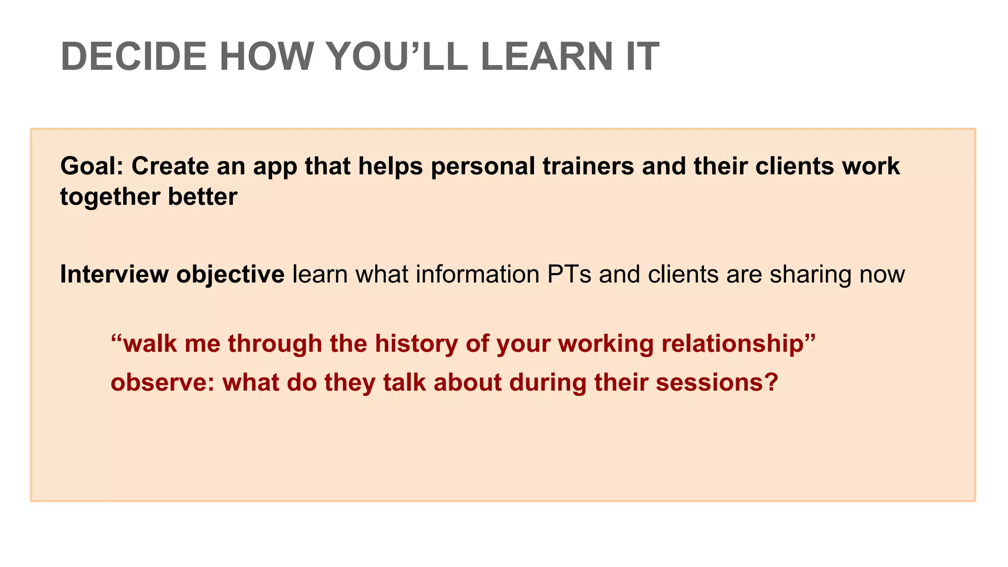 Goal: Create an app that helps personal trainers and their clients work
together better
Interview objective learn what information PTs and clients are sharing now
“walk me through the history of your working relationship”
observe: what do they talk about during their sessions?
DECIDE HOW YOU’LL LEARN IT
 