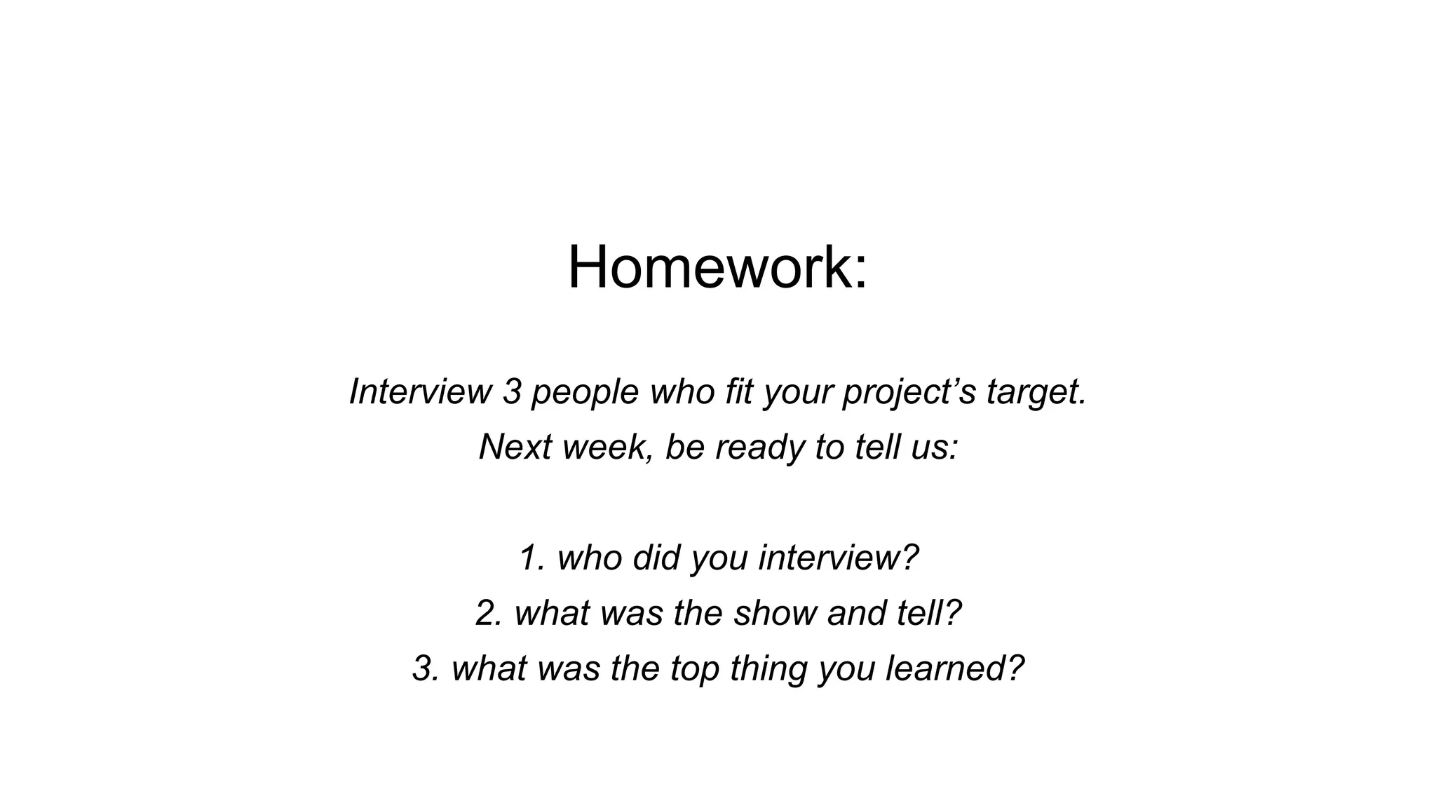 Homework:
Interview 3 people who fit your project’s target.
Next week, be ready to tell us:
1. who did you interview?
2. what was the show and tell?
3. what was the top thing you learned?
 