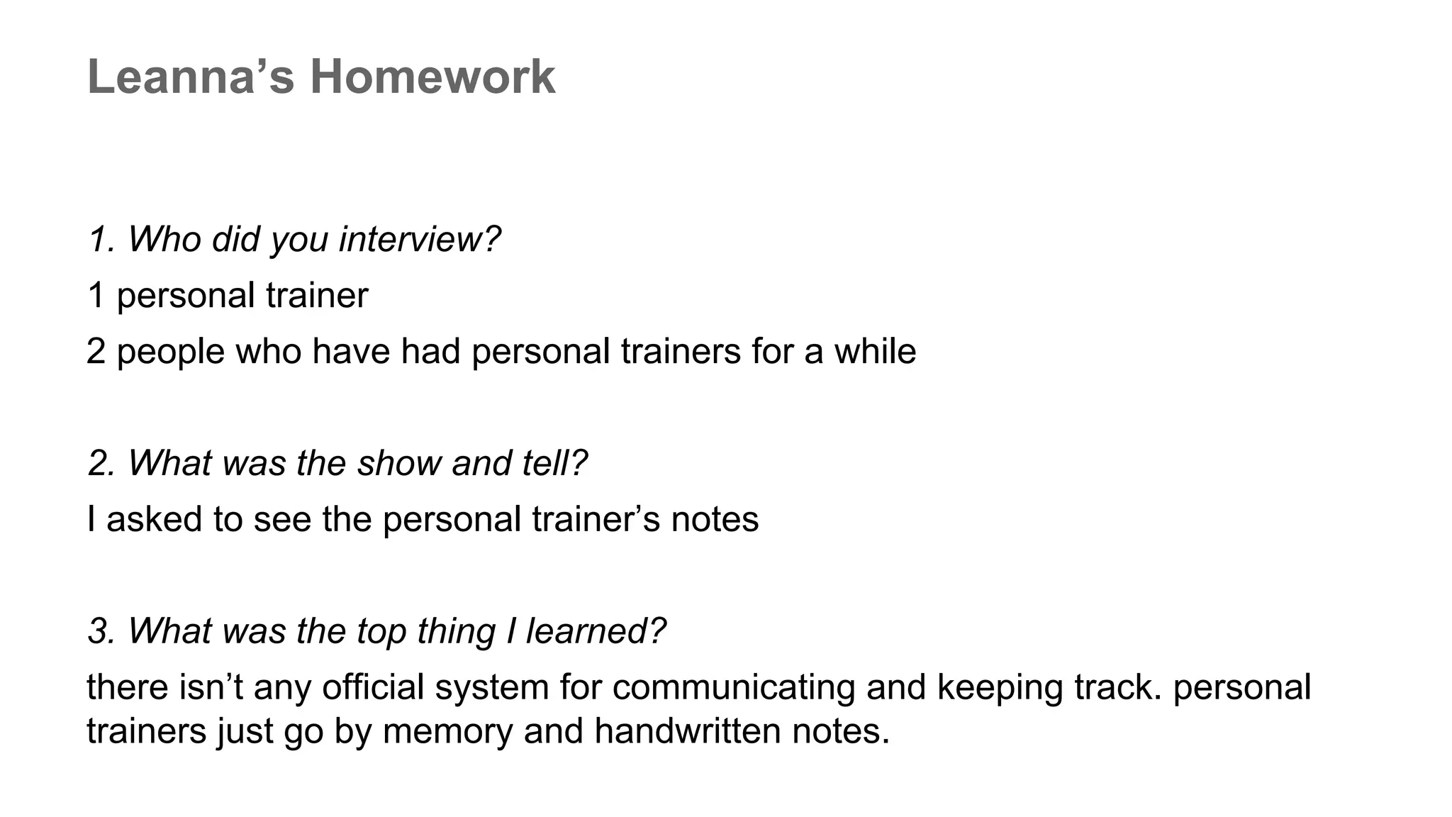 Leanna’s Homework
1. Who did you interview?
1 personal trainer
2 people who have had personal trainers for a while
2. What was the show and tell?
I asked to see the personal trainer’s notes
3. What was the top thing I learned?
there isn’t any official system for communicating and keeping track. personal
trainers just go by memory and handwritten notes.
 