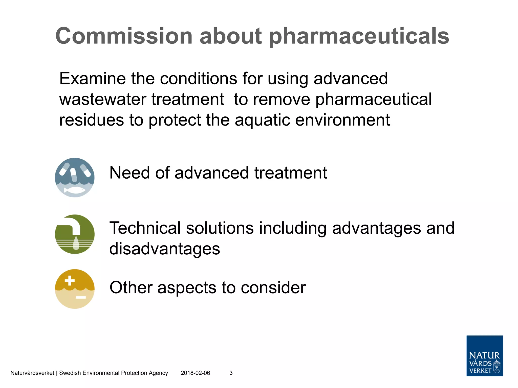 2018-02-06Naturvårdsverket | Swedish Environmental Protection Agency 3
Commission about pharmaceuticals
Examine the conditions for using advanced
wastewater treatment to remove pharmaceutical
residues to protect the aquatic environment
Need of advanced treatment
Technical solutions including advantages and
disadvantages
Other aspects to consider
 