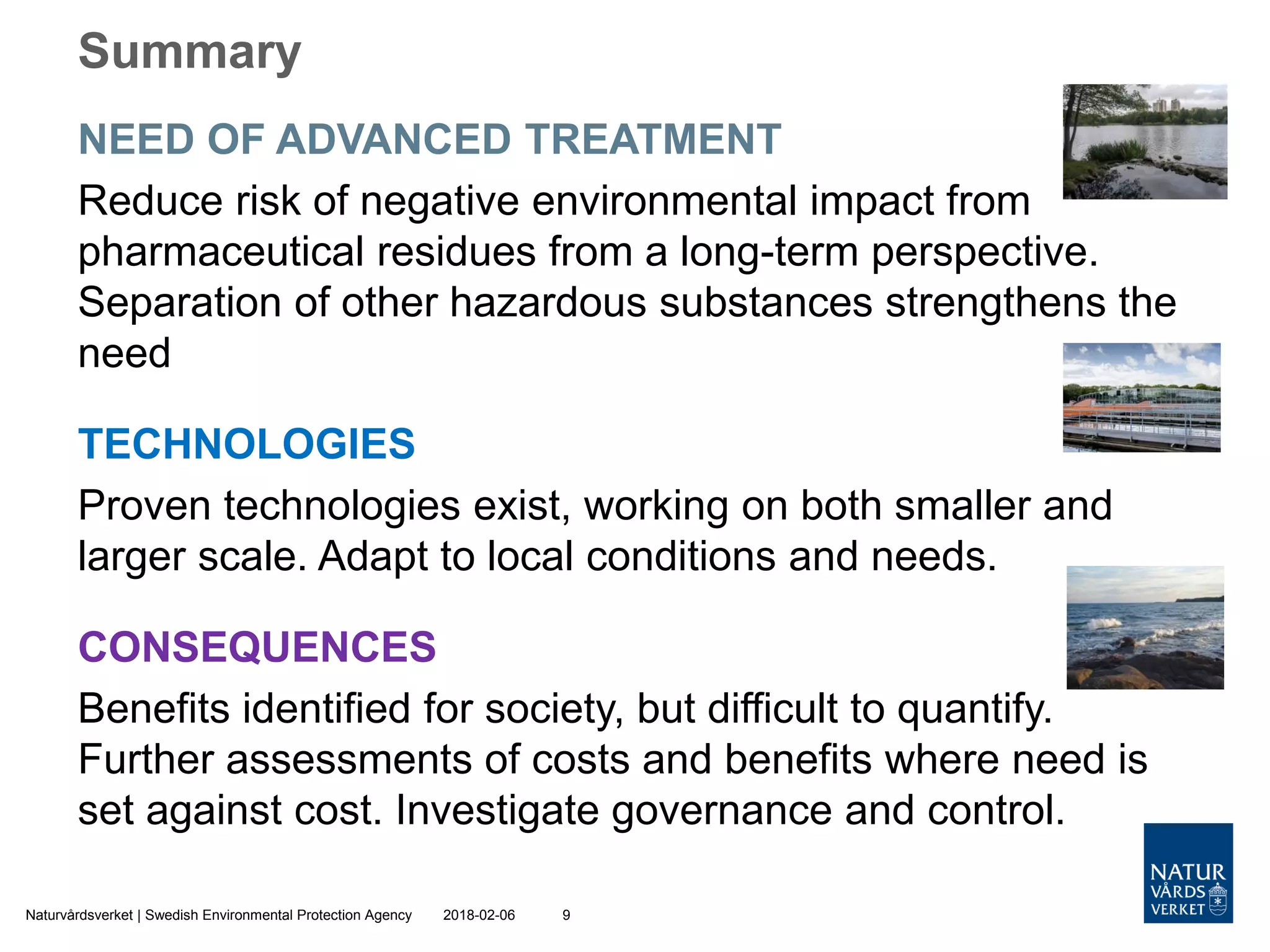 NEED OF ADVANCED TREATMENT
Reduce risk of negative environmental impact from
pharmaceutical residues from a long-term perspective.
Separation of other hazardous substances strengthens the
need
TECHNOLOGIES
Proven technologies exist, working on both smaller and
larger scale. Adapt to local conditions and needs.
CONSEQUENCES
Benefits identified for society, but difficult to quantify.
Further assessments of costs and benefits where need is
set against cost. Investigate governance and control.
2018-02-06Naturvårdsverket | Swedish Environmental Protection Agency 9
Summary
 