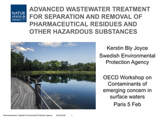 2018-02-06Naturvårdsverket | Swedish Environmental Protection Agency 1
ADVANCED WASTEWATER TREATMENT
FOR SEPARATION AND REMOVAL OF
PHARMACEUTICAL RESIDUES AND
OTHER HAZARDOUS SUBSTANCES
Kerstin Bly Joyce
Swedish Environmental
Protection Agency
OECD Workshop on
Contaminants of
emerging concern in
surface waters
Paris 5 Feb
 