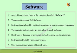 24 - Session -1
Software
1. A set of instructions given to the computer is called “Software”.
2. You cannot touch and feel Software.
3. Software is developed by writing instructions in a programming Language
4. The operations of computer are controlled through software.
5. If software is damaged or corrupted, its backup copy can be reinstalled.
6. Software is affected by computer viruses.
7. User can make new copies of the software.
 