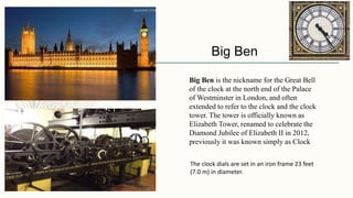 Big Ben
Big Ben is the nickname for the Great Bell
of the clock at the north end of the Palace
of Westminster in London, and often
extended to refer to the clock and the clock
tower. The tower is officially known as
Elizabeth Tower, renamed to celebrate the
Diamond Jubilee of Elizabeth II in 2012,
previously it was known simply as Clock
The clock dials are set in an iron frame 23 feet
(7.0 m) in diameter.
 