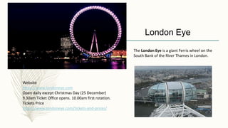 Website
https://www.londoneye.com
Open daily except Christmas Day (25 December)
9.30am Ticket Office opens. 10.00am first rotation.
Tickets Price
https://www.londoneye.com/tickets-and-prices/
London Eye
The London Eye is a giant Ferris wheel on the
South Bank of the River Thames in London.
 