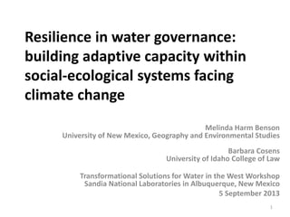 Resilience in water governance:
building adaptive capacity within
social-ecological systems facing
climate change
Melinda Harm Benson
University of New Mexico, Geography and Environmental Studies
Barbara Cosens
University of Idaho College of Law
Transformational Solutions for Water in the West Workshop
Sandia National Laboratories in Albuquerque, New Mexico
5 September 2013
1

 