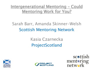 Intergenerational Mentoring – Could
Mentoring Work for You?
Sarah Barr, Amanda Skinner-Welsh
Scottish Mentoring Network
Kasia Czarnecka
ProjectScotland
 