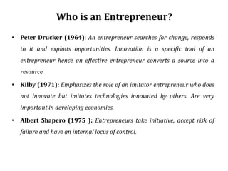 Who is an Entrepreneur?
• Peter Drucker (1964): An entrepreneur searches for change, responds
to it and exploits opportunities. Innovation is a specific tool of an
entrepreneur hence an effective entrepreneur converts a source into a
resource.
• Kilby (1971): Emphasizes the role of an imitator entrepreneur who does
not innovate but imitates technologies innovated by others. Are very
important in developing economies.
• Albert Shapero (1975 ): Entrepreneurs take initiative, accept risk of
failure and have an internal locus of control.
 