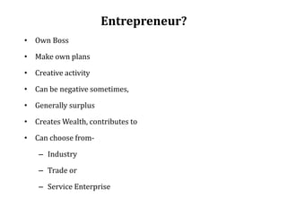 Entrepreneur?
• Own Boss
• Make own plans
• Creative activity
• Can be negative sometimes,
• Generally surplus
• Creates Wealth, contributes to
• Can choose from-
– Industry
– Trade or
– Service Enterprise
 