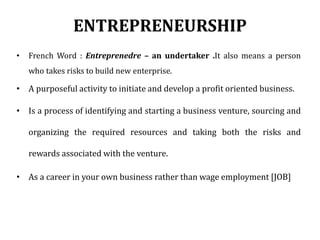 ENTREPRENEURSHIP
• French Word : Entreprenedre – an undertaker .It also means a person
who takes risks to build new enterprise.
• A purposeful activity to initiate and develop a profit oriented business.
• Is a process of identifying and starting a business venture, sourcing and
organizing the required resources and taking both the risks and
rewards associated with the venture.
• As a career in your own business rather than wage employment [JOB]
 