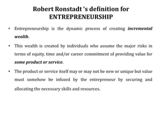 Robert Ronstadt ‘s definition for
ENTREPRENEURSHIP
• Entrepreneurship is the dynamic process of creating incremental
wealth.
• This wealth is created by individuals who assume the major risks in
terms of equity, time and/or career commitment of providing value for
some product or service.
• The product or service itself may or may not be new or unique but value
must somehow be infused by the entrepreneur by securing and
allocating the necessary skills and resources.
 