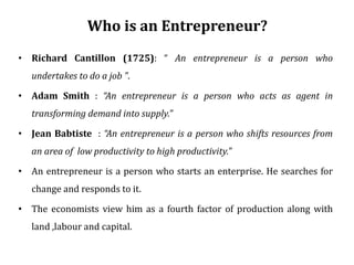Who is an Entrepreneur?
• Richard Cantillon (1725): “ An entrepreneur is a person who
undertakes to do a job ”.
• Adam Smith : “An entrepreneur is a person who acts as agent in
transforming demand into supply.”
• Jean Babtiste : “An entrepreneur is a person who shifts resources from
an area of low productivity to high productivity.”
• An entrepreneur is a person who starts an enterprise. He searches for
change and responds to it.
• The economists view him as a fourth factor of production along with
land ,labour and capital.
 