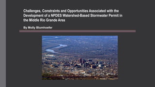 Challenges, Constraints and Opportunities Associated with the
Development of a NPDES Watershed-Based Stormwater Permit in
the Middle Rio Grande Area
By Molly Blumhoefer

 