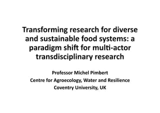 Transforming research for diverse
and sustainable food systems: a
paradigm shi8 for mul9-actor
transdisciplinary research
Professor Michel Pimbert
Centre for Agroecology, Water and Resilience
Coventry University, UK
 