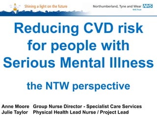 Reducing CVD risk
for people with
Serious Mental Illness
the NTW perspective
Anne Moore Group Nurse Director - Specialist Care Services
Julie Taylor Physical Health Lead Nurse / Project Lead
 