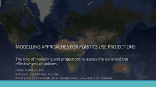 MODELLING APPROACHES FOR PLASTICS USE PROJECTIONS
The role of modelling and projections to assess the issue and the
effectiveness of policies
JENNA JAMBECK, PHD
NATIONAL GEOGRAPHIC FELLOW
PROFESSOR OF ENVIRONMENTAL ENGINEERING, UNIVERSITY OF GEORGIA
 