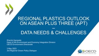 REGIONAL PLASTICS OUTLOOK
ON ASEAN PLUS THREE (APT)
–
DATA NEEDS & CHALLENGES
Shardul Agrawala
Head of the Environment and Economy Integration Division
OECD Environment Directorate
3 May 2023
3rd Regional Ocean Policy Dialogue
 