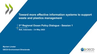Toward more effective information systems to support
waste and plastics management
3rd Regional Ocean Policy Dialogue - Session 1
Bali, Indonesia – 3-4 May 2023
Myriam Linster
OECD Environment Directorate
 