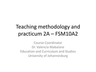 Teaching methodology and
practicum 2A – FSM10A2
Course Coordinator
Dr. Valencia Mabalane
Education and Curriculum and Studies
University of Johannesburg
 