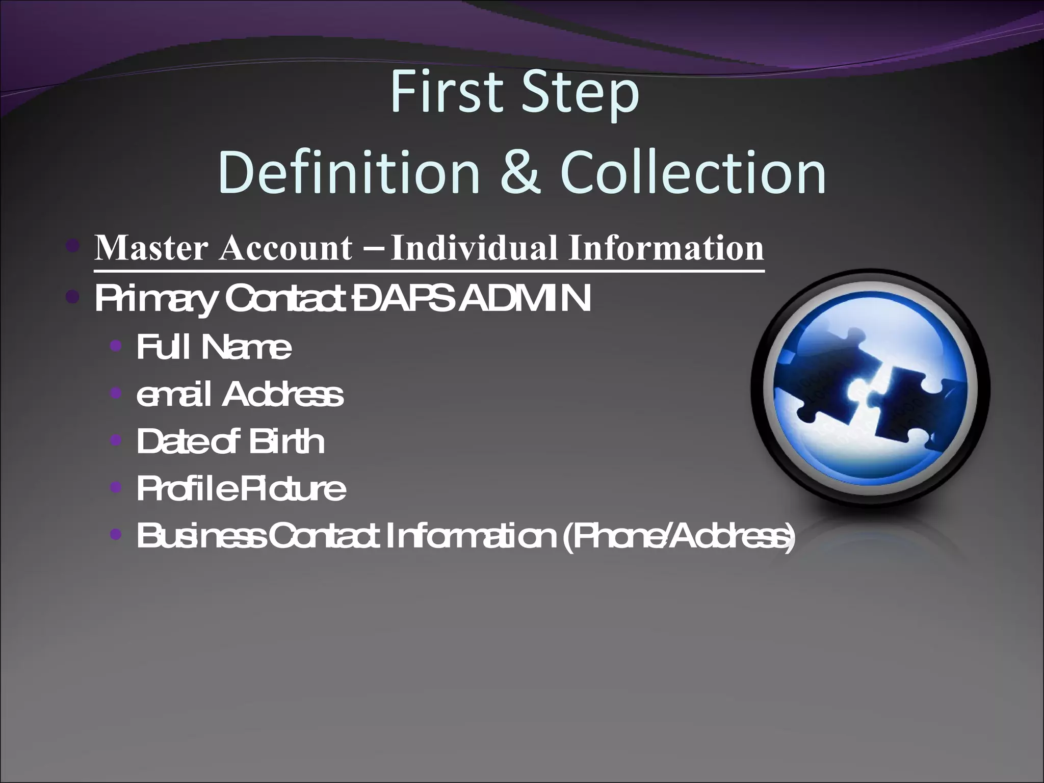 First Step
        Definition & Collection
 Master Account – Individual Information
 P a C nta t –AP ADMIN
   rim ry o c        S
   Full Na e
           m
   e a Ad re s
     m il d s
   Da o Birth
      te f
   P fileP ture
     ro      ic
   Bus s C nta t Info a n (P ne d s )
        ine s o c     rm tio ho /Ad re s
 
