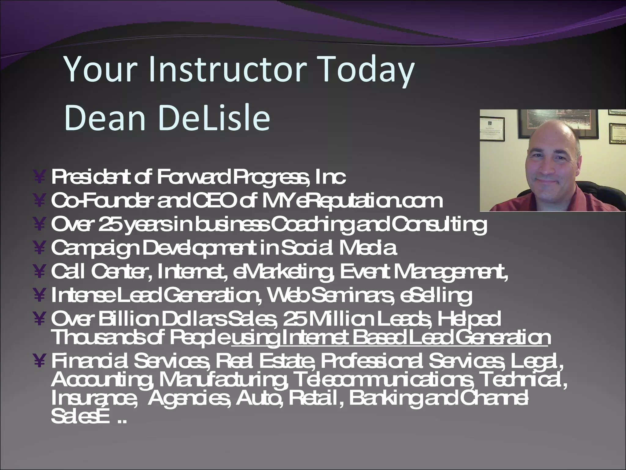 Your Instructor Today
   Dean DeLisle
• P s e o Fo a P g s , Inc
   re id nt f rw rd ro re s
• C -Fo e a C o MYe p tio o
    o und r nd EO f         Re uta n.c m
• Ove 2 ye rsin b ine sC a hinga C ns
      r 5 a        us s o c       nd o ulting
• C m a n De lo m nt in So ia Me ia
    a p ig    ve p e        c l   d
• C ll C nte Inte t, e rke , Eve Ma g m nt,
    a e r,       rne Ma ting       nt na e e
• Inte eLe dGe ra n, W bSe ina , e lling
      ns a      ne tio     e m rs Se
• Ove Billio Do rsSa s 2 Millio Le d , He e
      r     n lla     le , 5     n a s lp d
  Tho a so P o leus Inte t Ba e Le dGe ra n
      us nd f e p     ing    rne s d a       ne tio
• Fina ia Se e , Re l Es te P fe s na Se e , Le a
      nc l rvic s a ta , ro s io l rvic s g l,
  Ac o
     c unting Ma
             , nufa turing Te c m unic tio , Te hnic l,
                   c      , le o m a ns c a
  Ins nc , Ag nc s Auto Re il, Ba
     ura e     e ie ,    , ta    nkinga C nne
                                        nd ha l
  Sa s ..
    le …
 