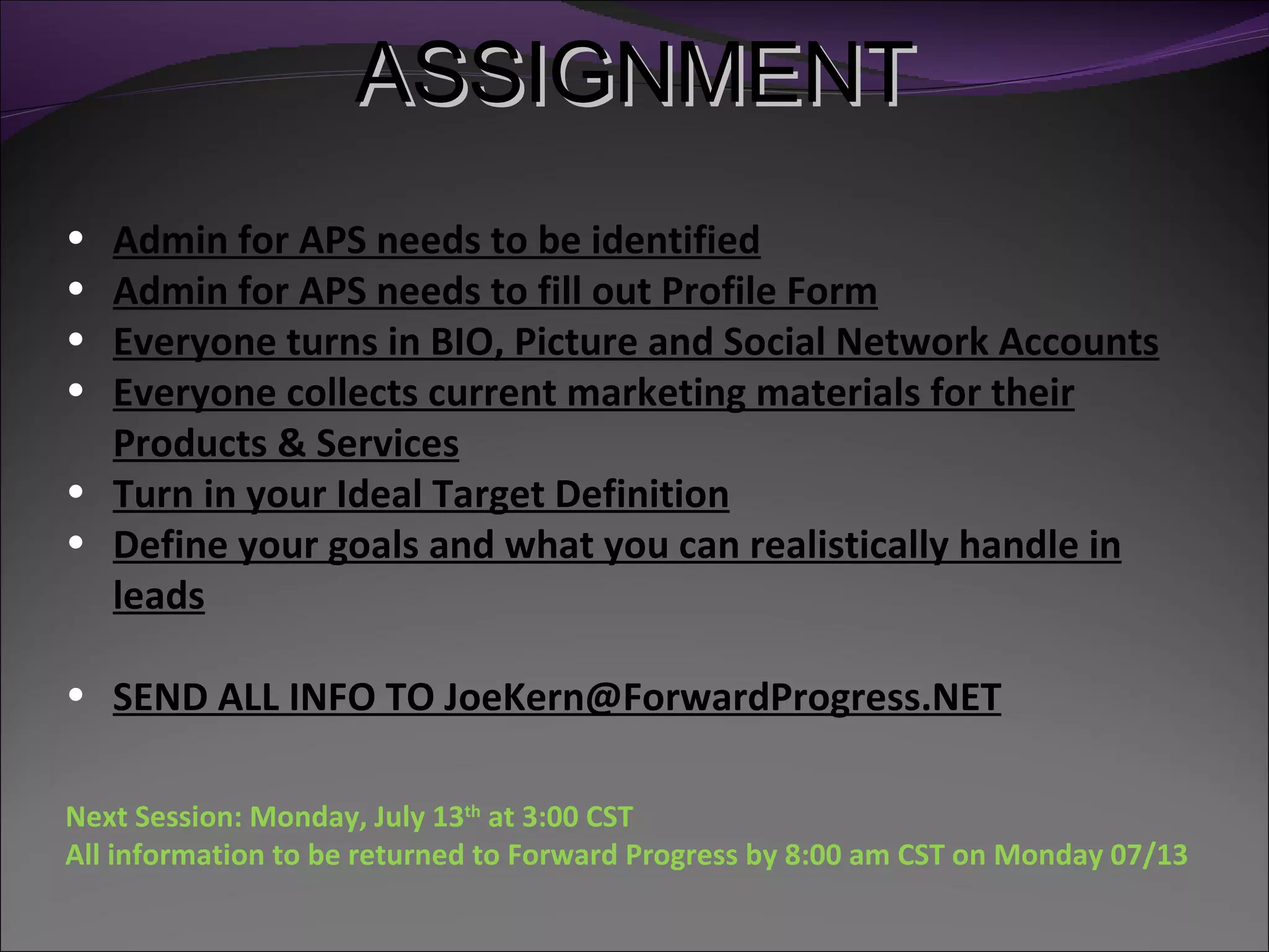 ASSIGNMENT
• Admin for APS needs to be identified
• Admin for APS needs to fill out Profile Form
• Everyone turns in BIO, Picture and Social Network Accounts
• Everyone collects current marketing materials for their
  Products & Services
• Turn in your Ideal Target Definition
• Define your goals and what you can realistically handle in
  leads

• SEND ALL INFO TO JoeKern@ForwardProgress.NET

Next Session: Monday, July 13th at 3:00 CST
All information to be returned to Forward Progress by 8:00 am CST on Monday 07/13
 