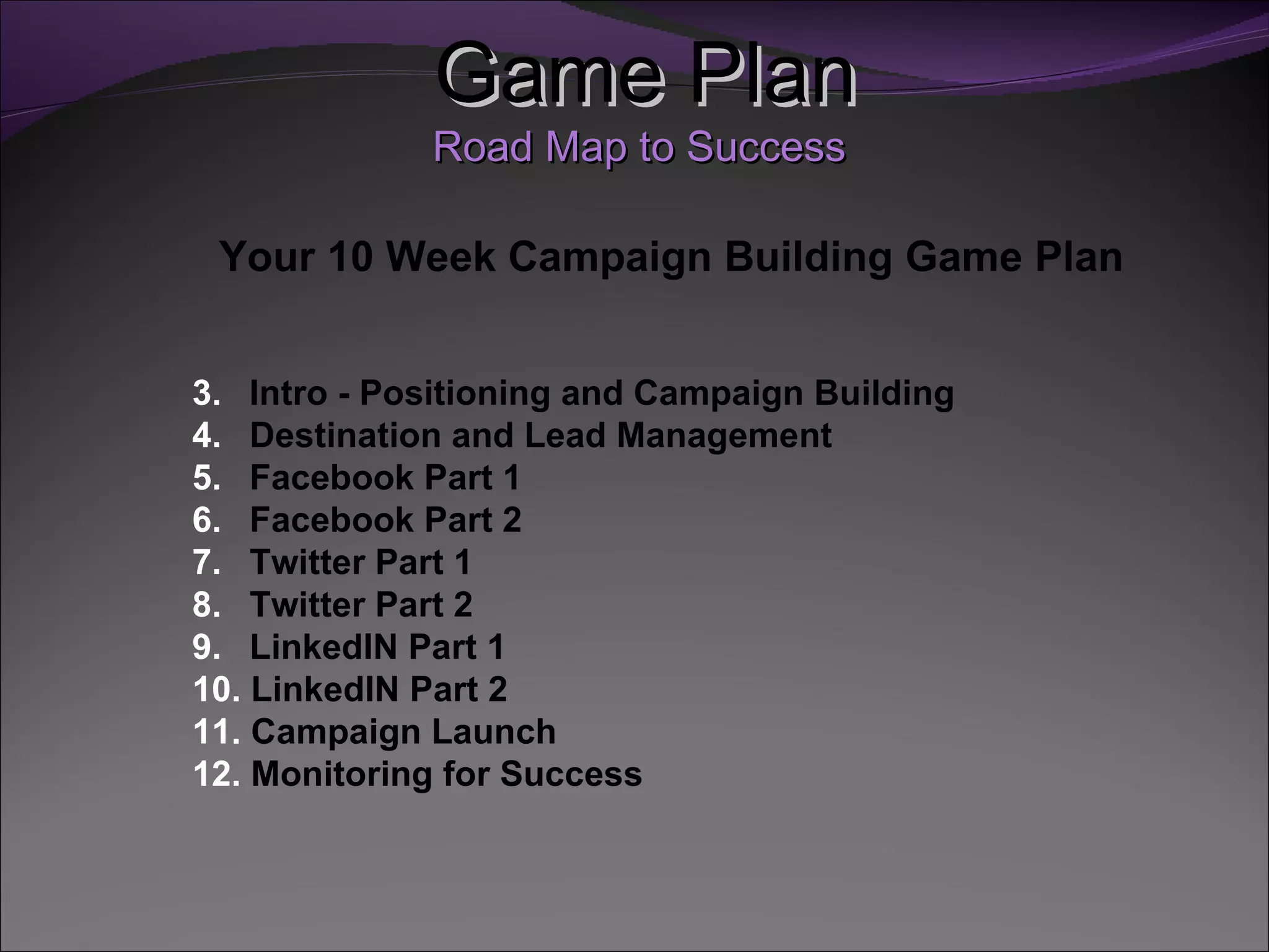 Game Plan
             Road Map to Success

 Your 10 Week Campaign Building Game Plan


3. Intro - Positioning and Campaign Building
4. Destination and Lead Management
5. Facebook Part 1
6. Facebook Part 2
7. Twitter Part 1
8. Twitter Part 2
9. LinkedIN Part 1
10. LinkedIN Part 2
11. Campaign Launch
12. Monitoring for Success
 