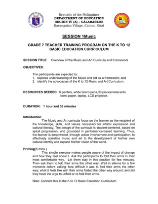 Republic of the Philippines
                      DEPARTMENT OF EDUCATION
                      REGION IV (A) – CALABARZON
                      Karangalan Village, Cainta, Rizal


                            SESSION 1Music

   GRADE 7 TEACHER TRAINING PROGRAM ON THE K TO 12
             BASIC EDUCATION CURRICULUM

SESSION TITLE:      Overview of the Music and Art Curricula and Framework

OBJECTIVES:

      The participants are expected to:
      1. express understanding of the Music and Art as a framework; and
      2. identify the advocacies of the K to 12 Music and Art Curriculum.


RESOURCES NEEDED: 6 pentels, white board pens,30 piecesmetacards,
                   bond paper, laptop, LCD projector.


DURATION: 1 hour and 30 minutes


Introduction
              The Music and Art curricula focus on the learner as the recipient of
      the knowledge, skills, and values necessary for artistic expression and
      cultural literacy. The design of the curricula is student-centered, based on
      spiral progression, and grounded in performance-based learning. Thus,
      the learner is empowered, through active involvement and participation, to
      effectively correlate music and art to the development of his/her own
      cultural identity and expand his/her vision of the world.

Priming(5 mins.)
            This simple exercise makes people aware of the impact of change
      and how they feel about it. Ask the participants to fold their arms in their
      most comfortable way. Let them stay in this position for few minutes.
      Then ask them to fold their arms the other way. Wait in silence for a few
      moments before asking: how difficult it was to fold their arms the other
      way; what it feels like with their arms folded the other way around; and did
      they have the urge to unfold or re-fold their arms.

      Note: Connect this to the K to 12 Basic Education Curriculum.
 