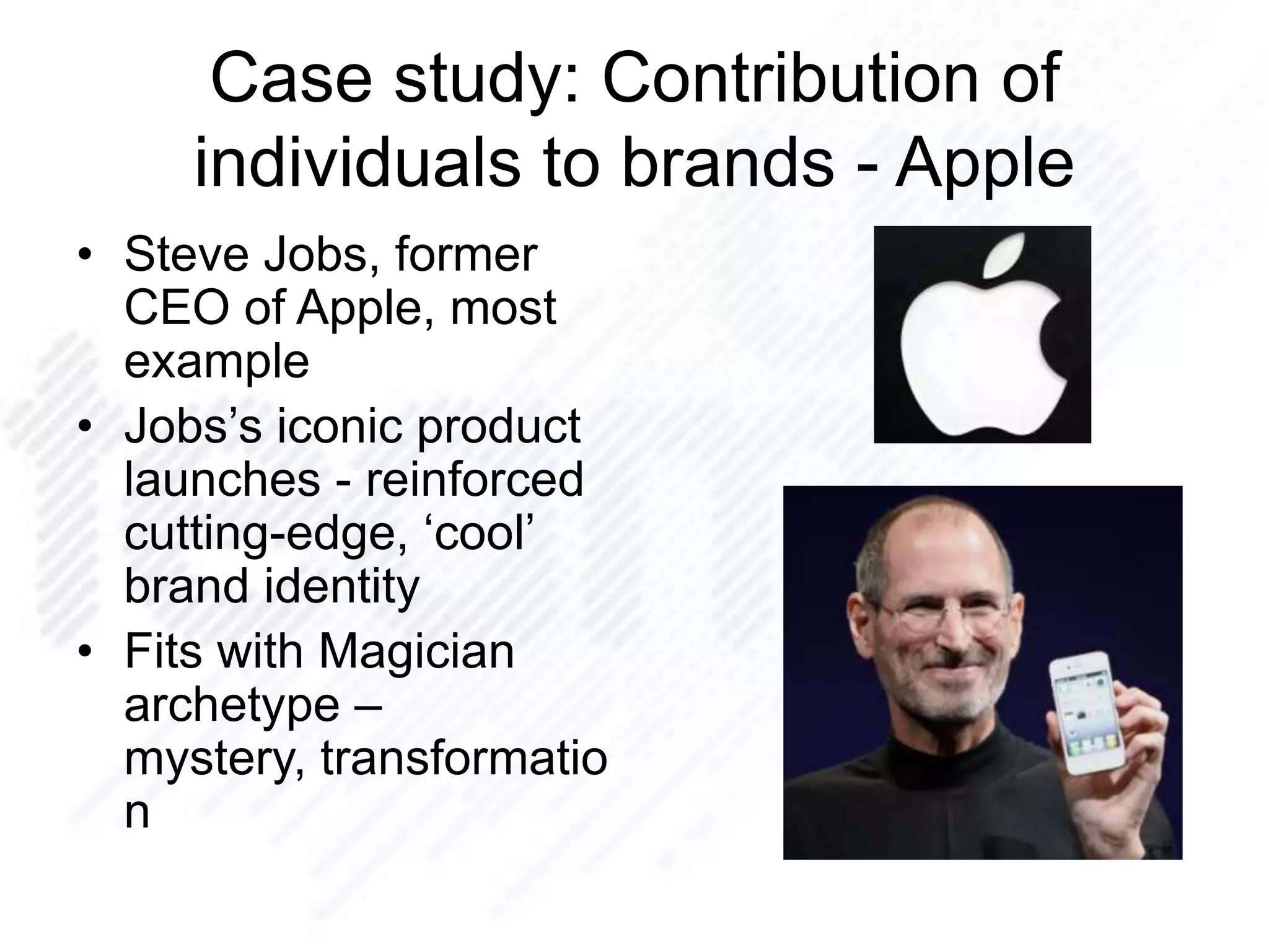Case study: Contribution of
individuals to brands - Apple
• Steve Jobs, former
CEO of Apple, most
example
• Jobs‟s iconic product
launches - reinforced
cutting-edge, „cool‟
brand identity
• Fits with Magician
archetype –
mystery, transformatio
n
 