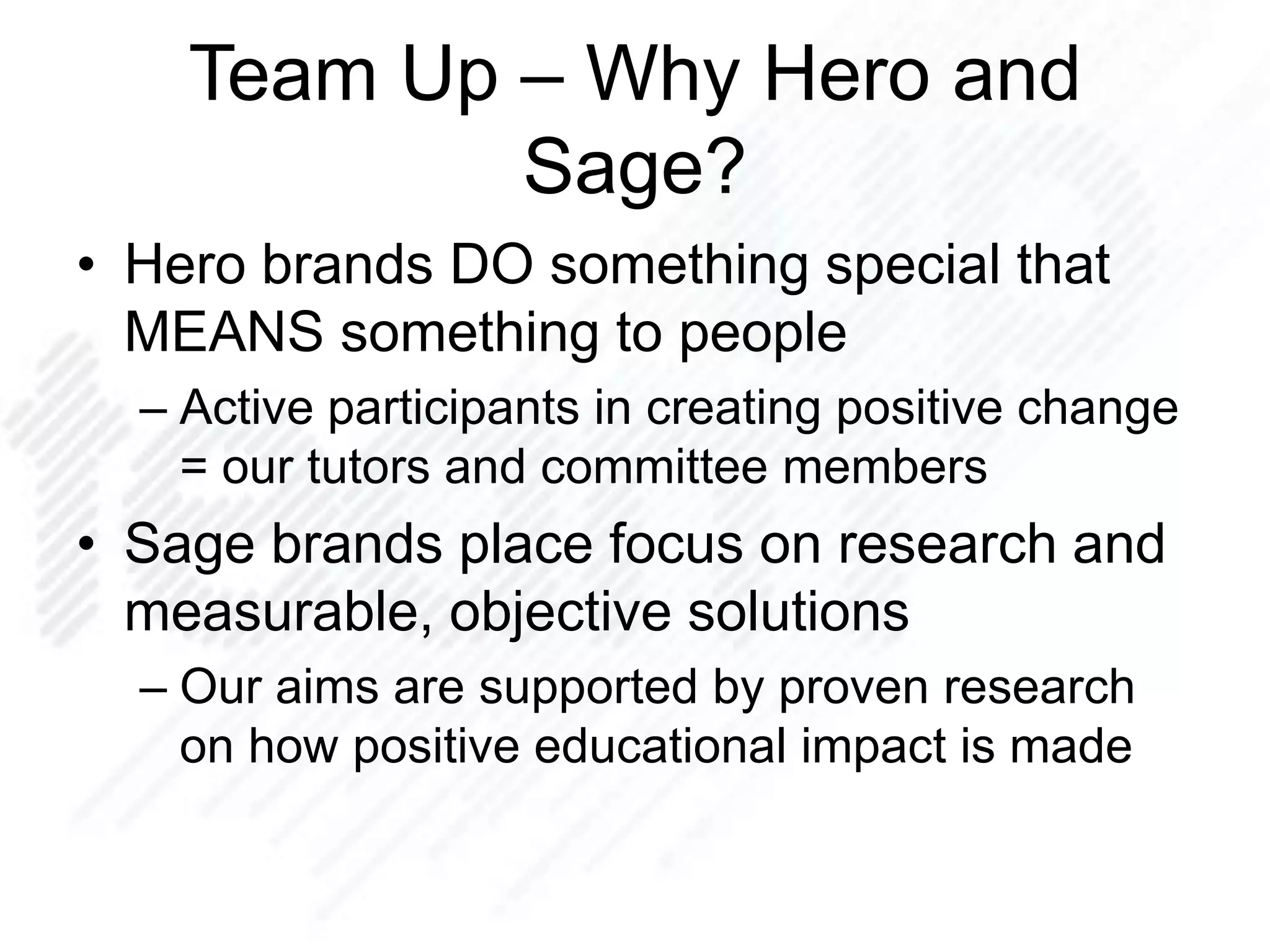 Team Up – Why Hero and
Sage?
• Hero brands DO something special that
MEANS something to people
– Active participants in creating positive change
= our tutors and committee members
• Sage brands place focus on research and
measurable, objective solutions
– Our aims are supported by proven research
on how positive educational impact is made
 