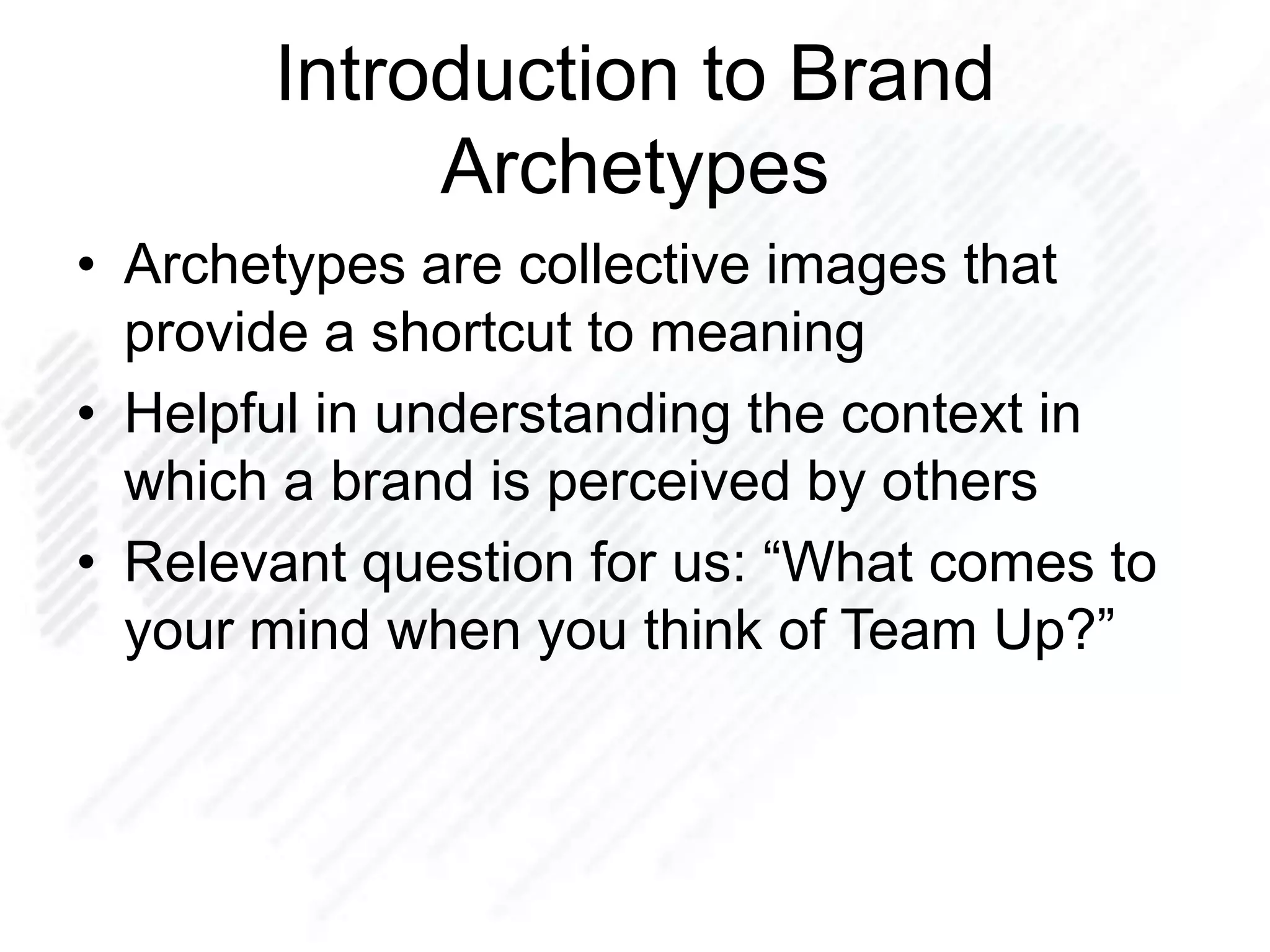 Introduction to Brand
Archetypes
• Archetypes are collective images that
provide a shortcut to meaning
• Helpful in understanding the context in
which a brand is perceived by others
• Relevant question for us: “What comes to
your mind when you think of Team Up?”
 